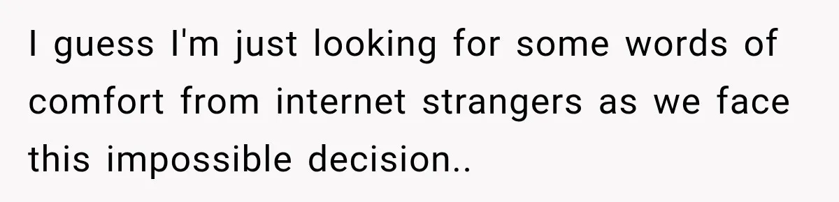 I guess I'm just looking for some words of comfort from internet strangers as we face this impossible decision..