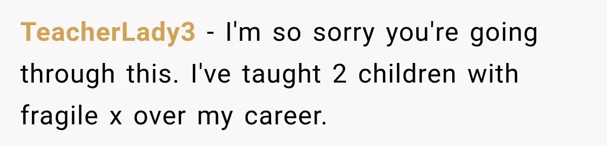 TeacherLady3 − I'm so sorry you're going through this. I've taught 2 children with fragile x over my career.