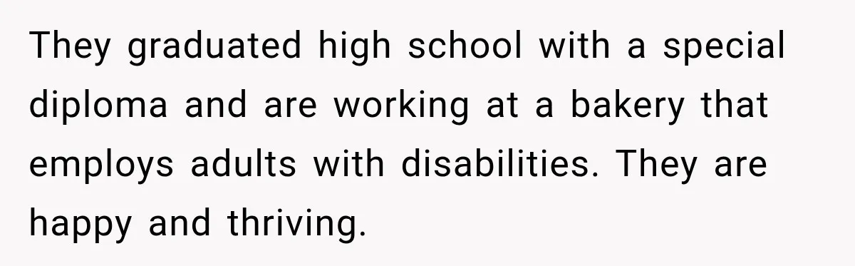 They graduated high school with a special diploma and are working at a bakery that employs adults with disabilities. They are happy and thriving.
