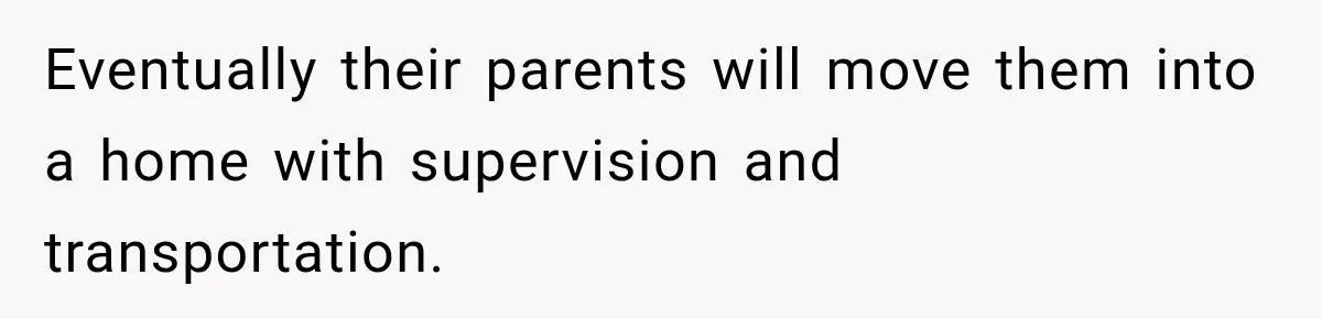 Eventually their parents will move them into a home with supervision and transportation.