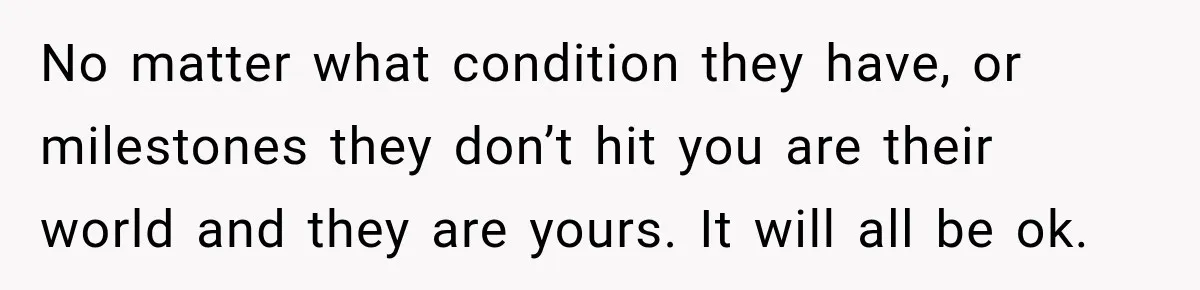 No matter what condition they have, or milestones they don’t hit you are their world and they are yours. It will all be ok.