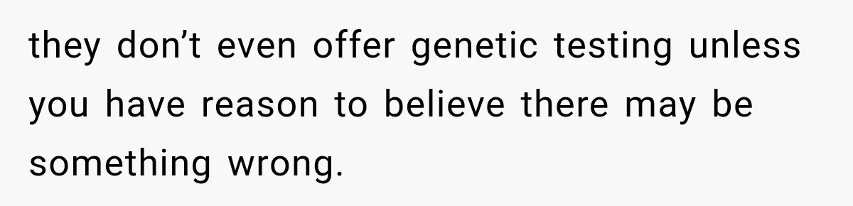 they don’t even offer genetic testing unless you have reason to believe there may be something wrong.