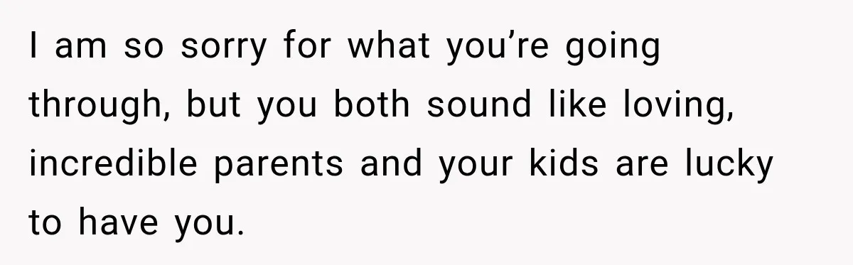 I am so sorry for what you’re going through, but you both sound like loving, incredible parents and your kids are lucky to have you.