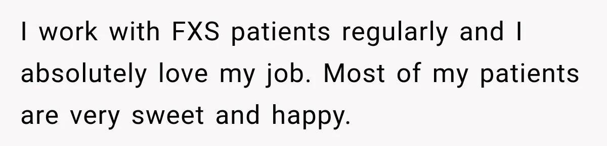 I work with FXS patients regularly and I absolutely love my job. Most of my patients are very sweet and happy.
