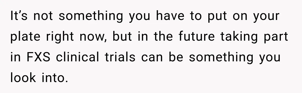 It’s not something you have to put on your plate right now, but in the future taking part in FXS clinical trials can be something you look into.