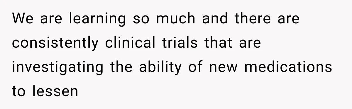 We are learning so much and there are consistently clinical trials that are investigating the ability of new medications to lessen
