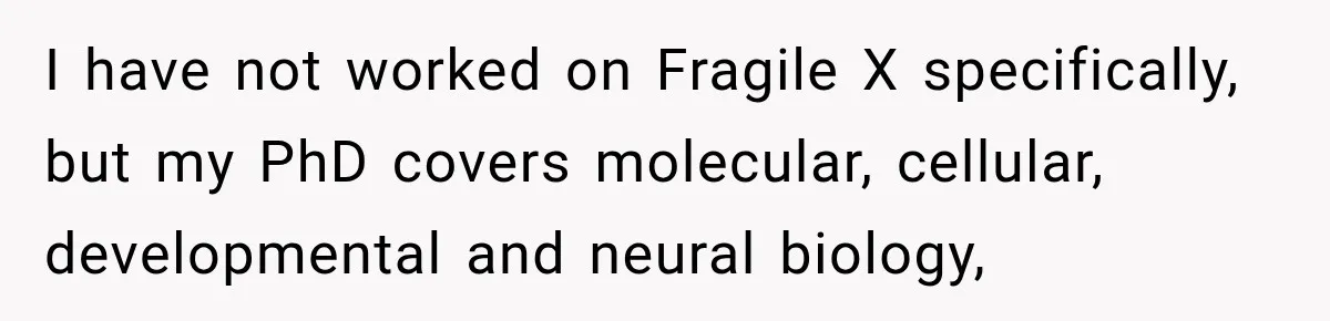 I have not worked on Fragile X specifically, but my PhD covers molecular, cellular, developmental and neural biology,
