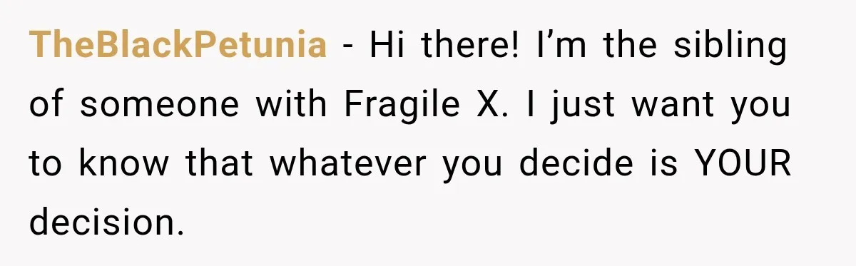 TheBlackPetunia − Hi there! I’m the sibling of someone with Fragile X. I just want you to know that whatever you decide is YOUR decision.