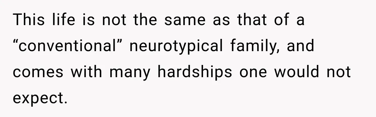 This life is not the same as that of a “conventional” neurotypical family, and comes with many hardships one would not expect.
