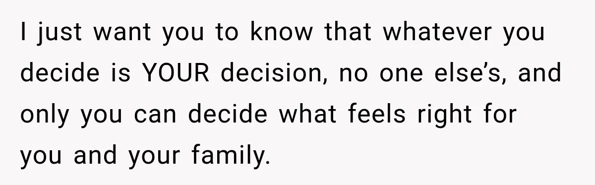 I just want you to know that whatever you decide is YOUR decision, no one else’s, and only you can decide what feels right for you and your family.