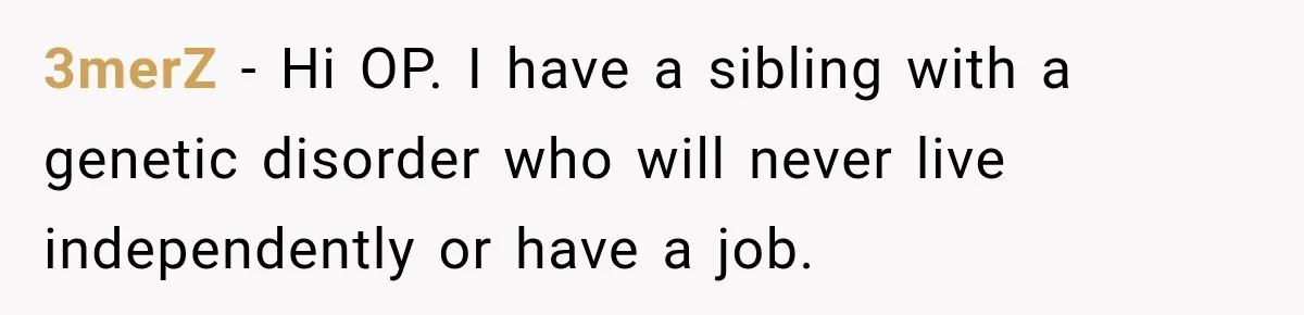 3merZ − Hi OP. I have a sibling with a genetic disorder who will never live independently or have a job.