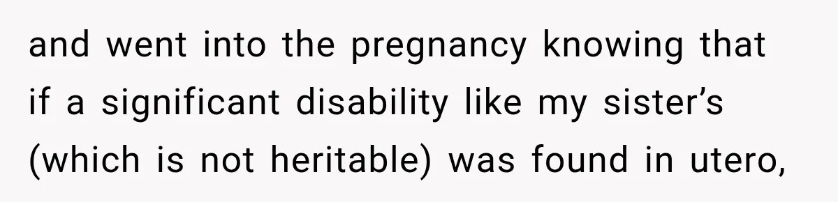 and went into the pregnancy knowing that if a significant disability like my sister’s (which is not heritable) was found in utero,