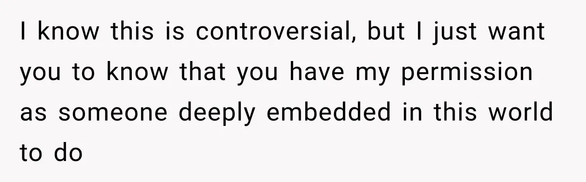 I know this is controversial, but I just want you to know that you have my permission as someone deeply embedded in this world to do