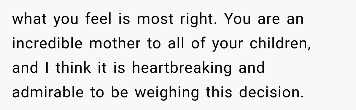 what you feel is most right. You are an incredible mother to all of your children, and I think it is heartbreaking and admirable to be weighing this decision.