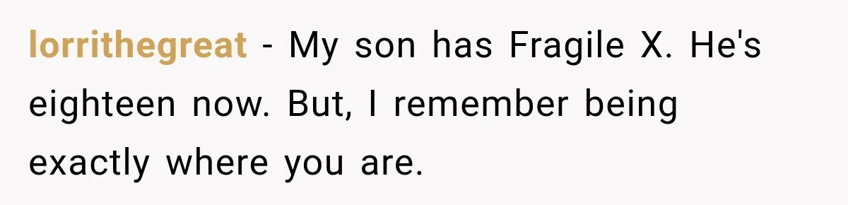 lorrithegreat − My son has Fragile X. He's eighteen now. But, I remember being exactly where you are.