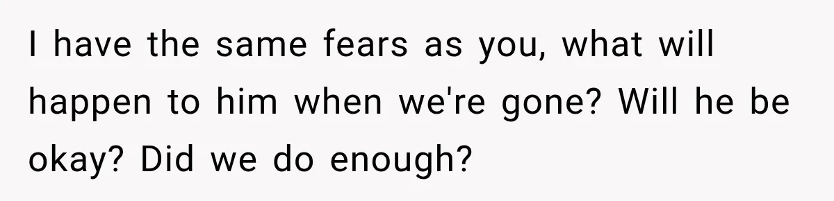 I have the same fears as you, what will happen to him when we're gone? Will he be okay? Did we do enough?