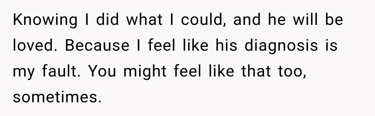 Knowing I did what I could, and he will be loved. Because I feel like his diagnosis is my fault. You might feel like that too, sometimes.
