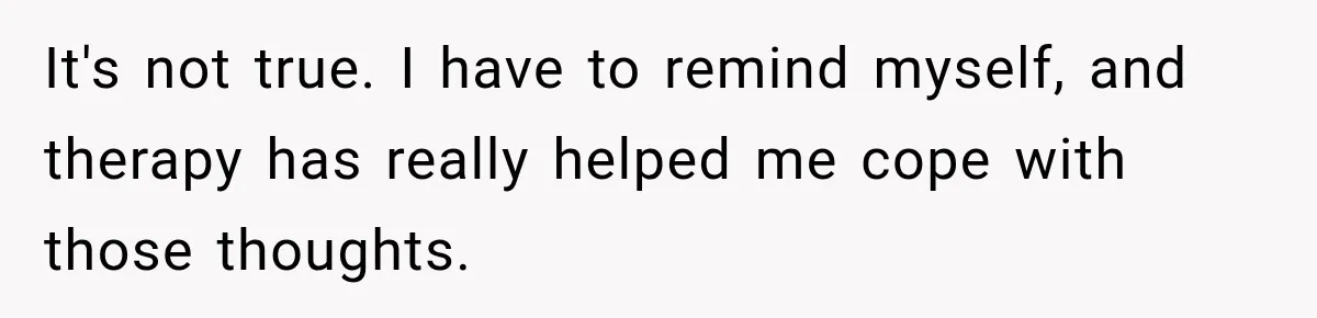 It's not true. I have to remind myself, and therapy has really helped me cope with those thoughts.