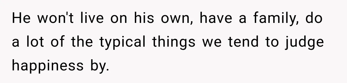 He won't live on his own, have a family, do a lot of the typical things we tend to judge happiness by.