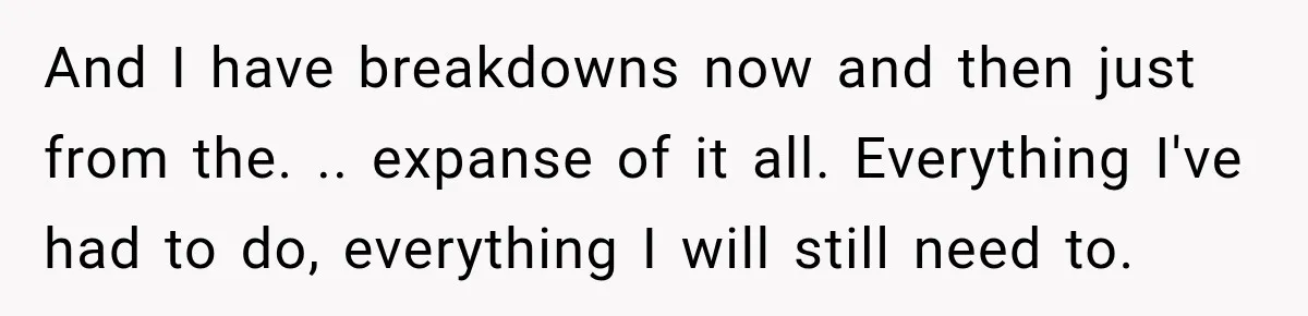 And I have breakdowns now and then just from the. .. expanse of it all. Everything I've had to do, everything I will still need to.