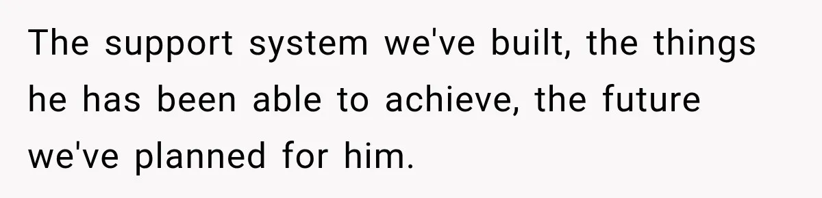 The support system we've built, the things he has been able to achieve, the future we've planned for him.