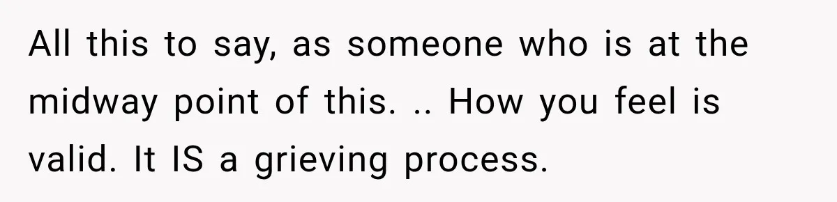 All this to say, as someone who is at the midway point of this. .. How you feel is valid. It IS a grieving process.
