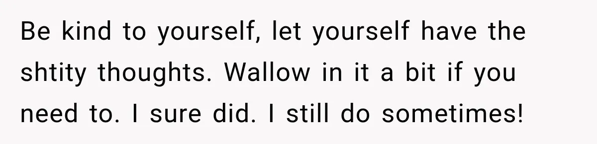Be kind to yourself, let yourself have the shtity thoughts. Wallow in it a bit if you need to. I sure did. I still do sometimes!