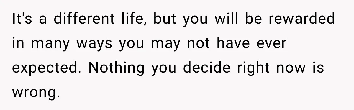It's a different life, but you will be rewarded in many ways you may not have ever expected. Nothing you decide right now is wrong.