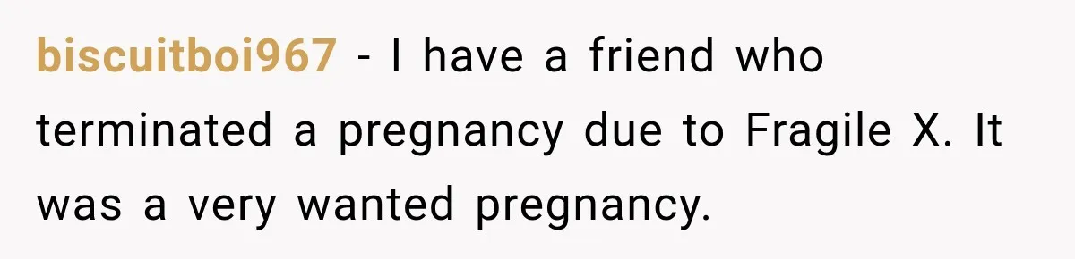 biscuitboi967 − I have a friend who terminated a pregnancy due to Fragile X. It was a very wanted pregnancy.