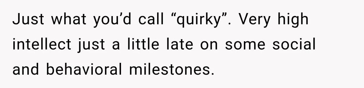 Just what you’d call “quirky”. Very high intellect just a little late on some social and behavioral milestones.