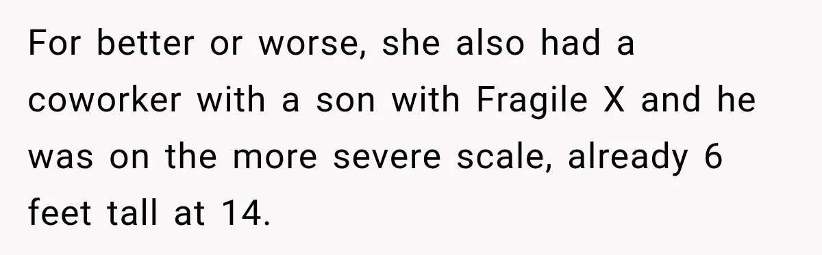 For better or worse, she also had a coworker with a son with Fragile X and he was on the more severe scale, already 6 feet tall at 14.