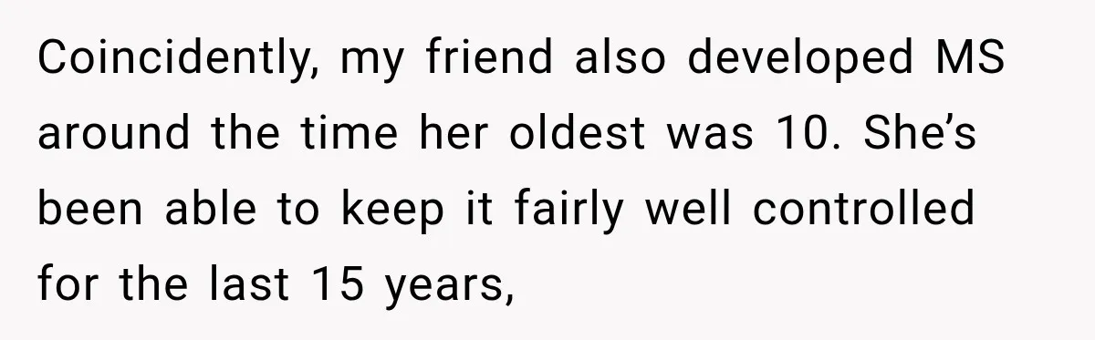 Coincidently, my friend also developed MS around the time her oldest was 10. She’s been able to keep it fairly well controlled for the last 15 years,