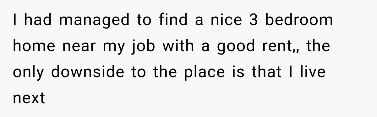 I had managed to find a nice 3 bedroom home near my job with a good rent,, the only downside to the place is that I live next