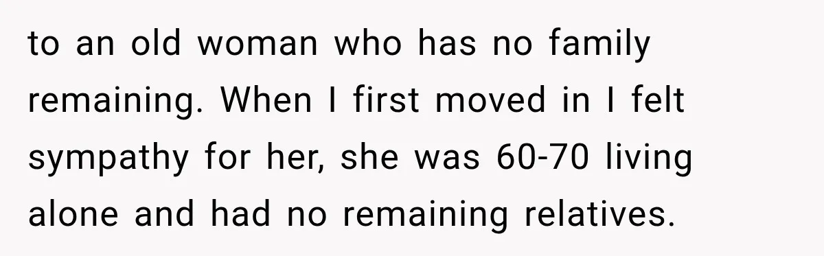 to an old woman who has no family remaining. When I first moved in I felt sympathy for her, she was 60-70 living alone and had no remaining relatives.