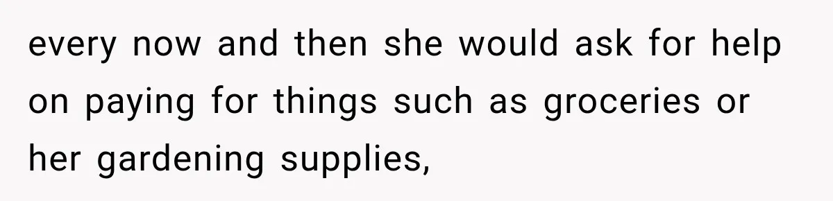 every now and then she would ask for help on paying for things such as groceries or her gardening supplies,