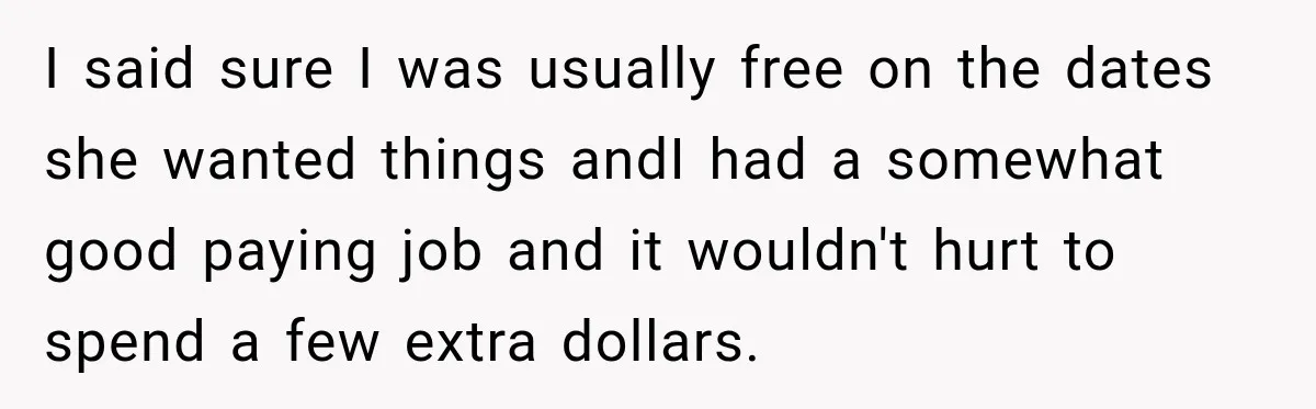 I said sure I was usually free on the dates she wanted things andI had a somewhat good paying job and it wouldn't hurt to spend a few extra dollars.