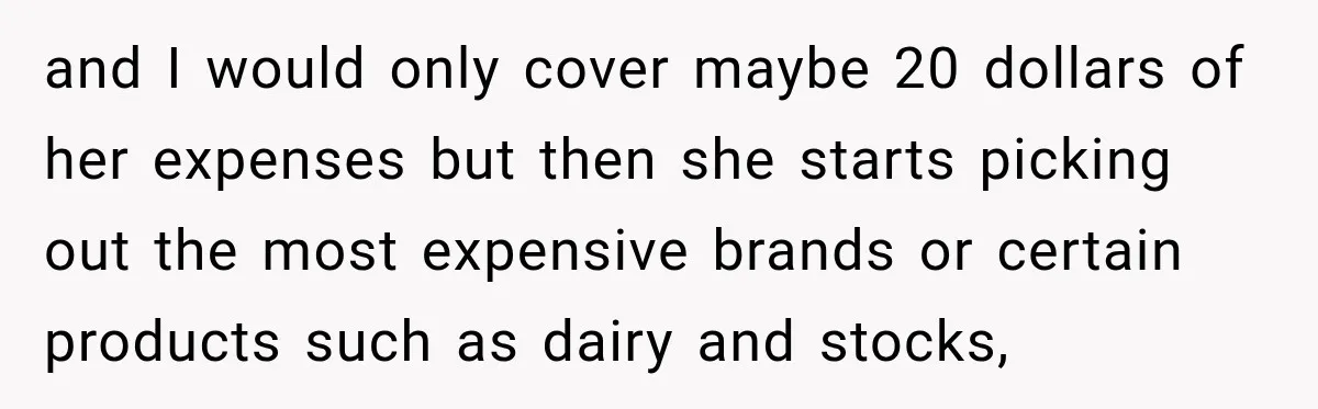 and I would only cover maybe 20 dollars of her expenses but then she starts picking out the most expensive brands or certain products such as dairy and stocks,