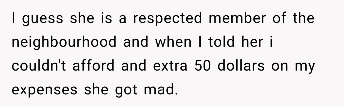 I guess she is a respected member of the neighbourhood and when I told her i couldn't afford and extra 50 dollars on my expenses she got mad.