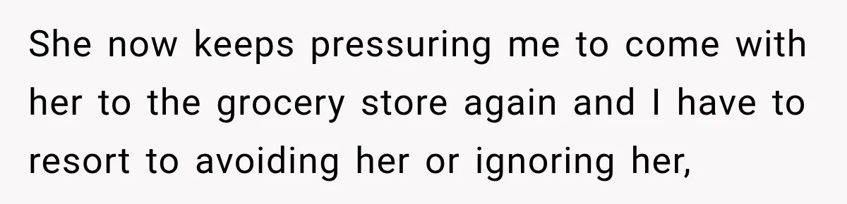 She now keeps pressuring me to come with her to the grocery store again and I have to resort to avoiding her or ignoring her,