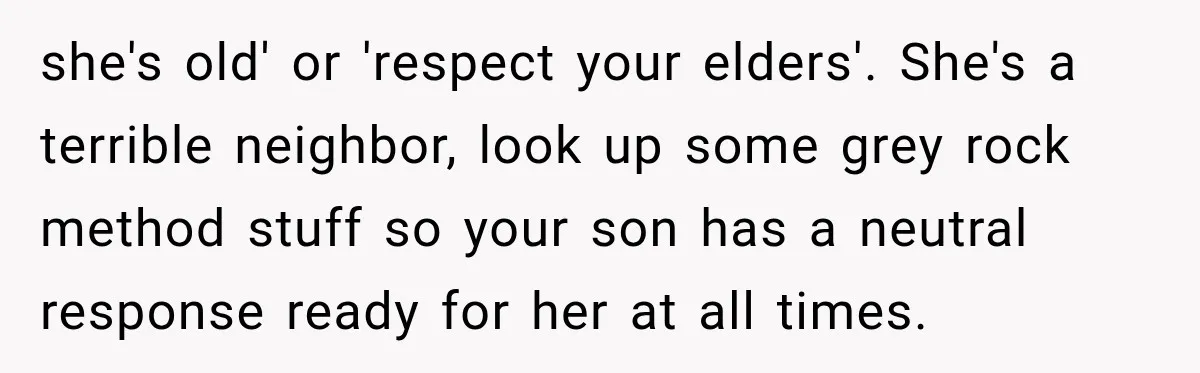 she's old' or 'respect your elders'. She's a terrible neighbor, look up some grey rock method stuff so your son has a neutral response ready for her at all times.