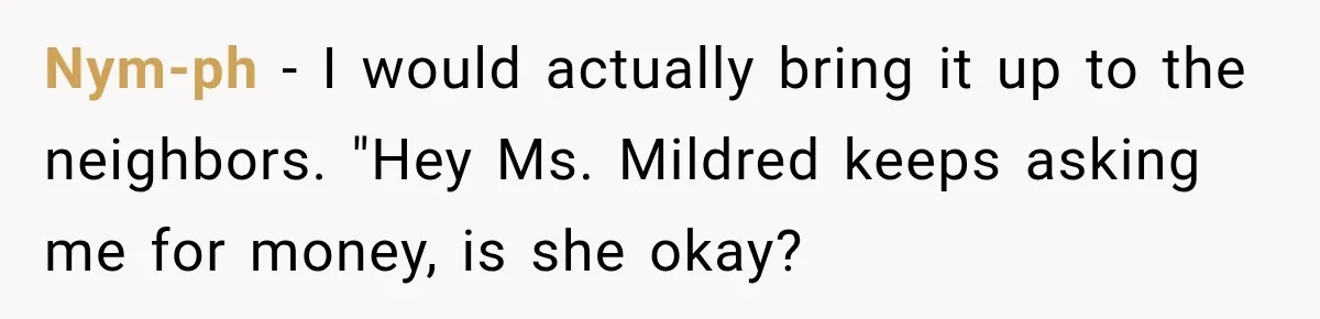 Nym-ph − I would actually bring it up to the neighbors. "Hey Ms. Mildred keeps asking me for money, is she okay?