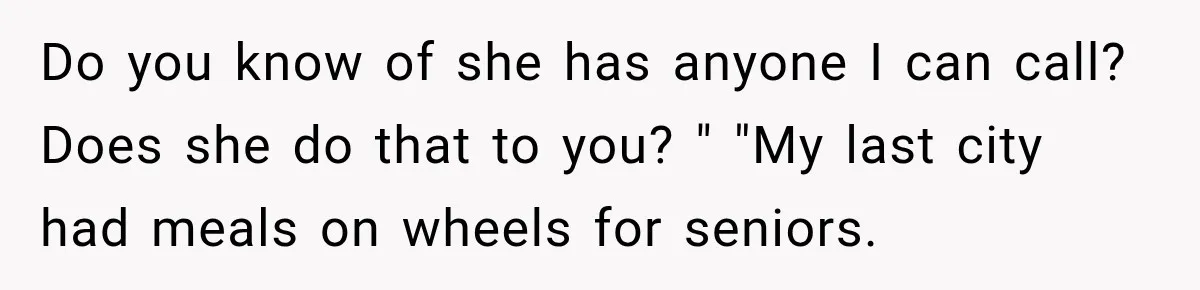 Do you know of she has anyone I can call? Does she do that to you? " "My last city had meals on wheels for seniors.