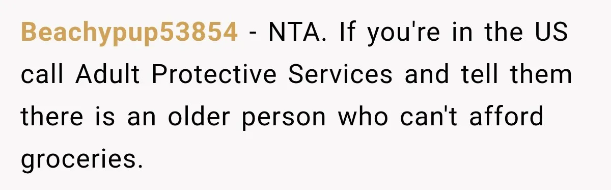 Beachypup53854 − NTA. If you're in the US call Adult Protective Services and tell them there is an older person who can't afford groceries.