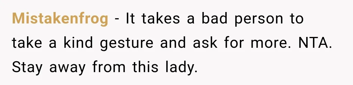 Mistakenfrog − It takes a bad person to take a kind gesture and ask for more. NTA. Stay away from this lady.