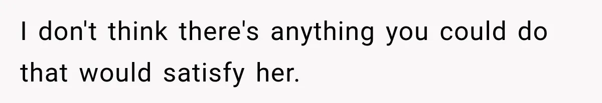 I don't think there's anything you could do that would satisfy her.