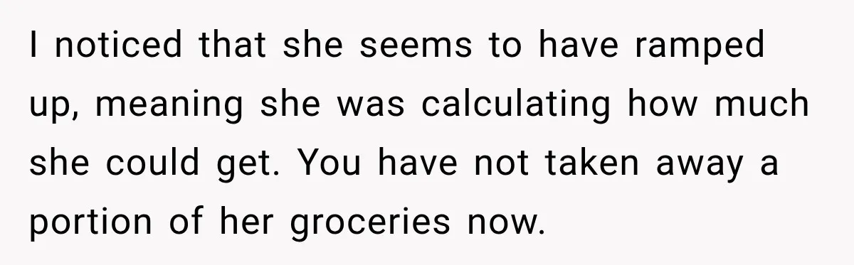 I noticed that she seems to have ramped up, meaning she was calculating how much she could get. You have not taken away a portion of her groceries now.