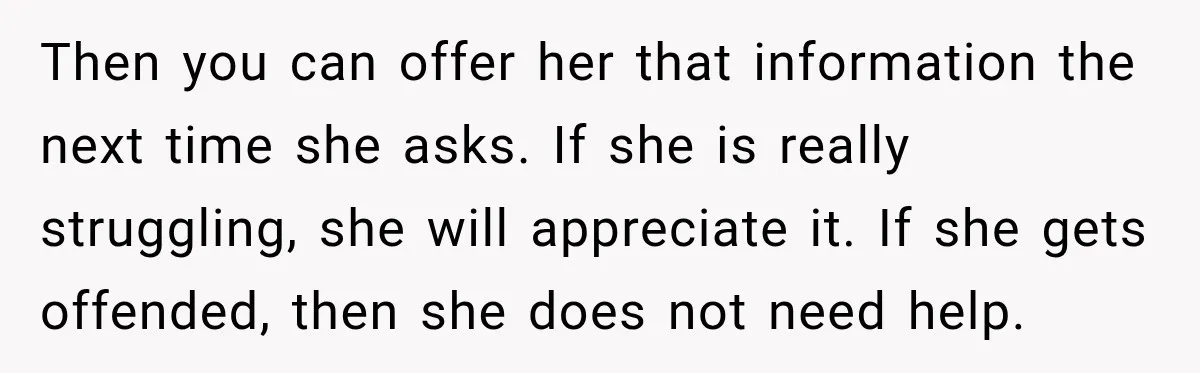 Then you can offer her that information the next time she asks. If she is really struggling, she will appreciate it. If she gets offended, then she does not need...