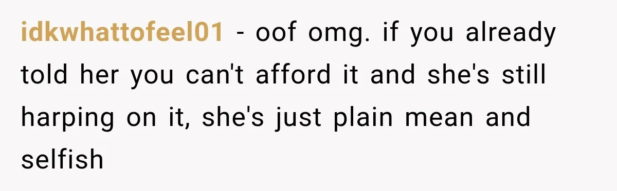 idkwhattofeel01 − oof omg. if you already told her you can't afford it and she's still harping on it, she's just plain mean and selfish