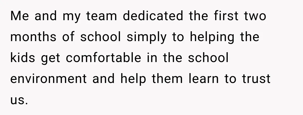Me and my team dedicated the first two months of school simply to helping the kids get comfortable in the school environment and help them learn to trust us.
