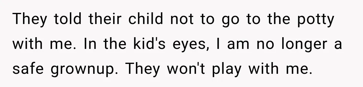 They told their child not to go to the potty with me. In the kid's eyes, I am no longer a safe grownup. They won't play with me.
